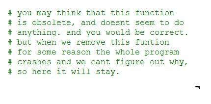 Commentaire de code disant "vous pourriez penser que cette fonction est obsolète, et ne semble rien faire du tout. et vous auriez raison. mais quand on retire cette fonction, pour une raison ou une autre le programme entier plante et on n'arrive pas à comprendre pourquoi, donc elle restera ici."
